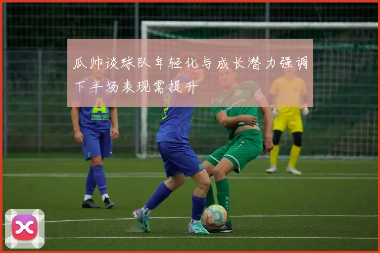瓜帅谈球队年轻化与成长潜力强调下半场表现需提升