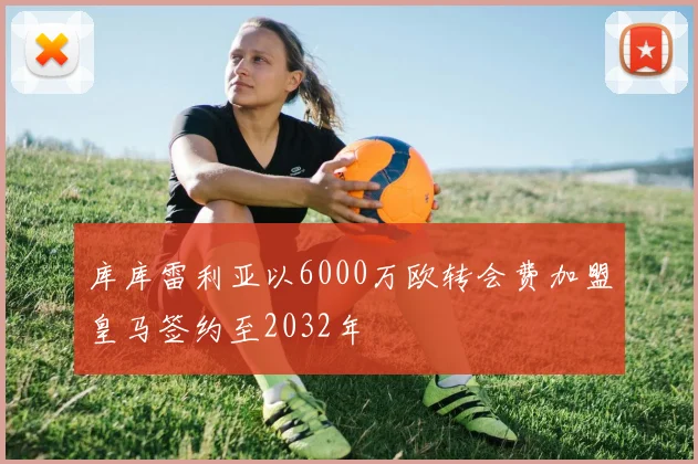 库库雷利亚以6000万欧转会费加盟皇马签约至2032年