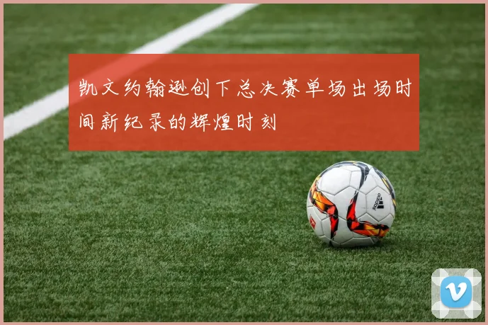 凯文约翰逊创下总决赛单场出场时间新纪录的辉煌时刻