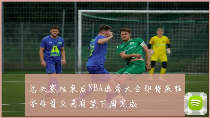 总决赛结束后NBA选秀大会即将来临字母哥交易有望下周完成