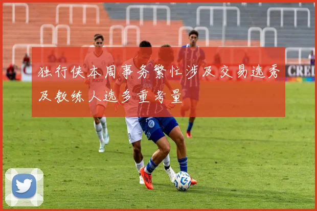 独行侠本周事务繁忙涉及交易选秀及教练人选多重考量