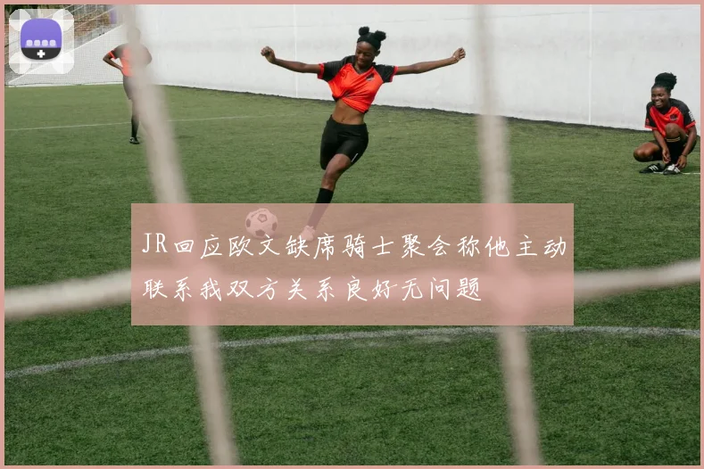 JR回应欧文缺席骑士聚会称他主动联系我双方关系良好无问题