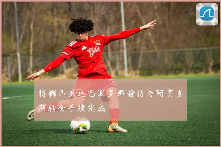 特狮已抵达巴塞罗那静待与阿贾克斯转会手续完成