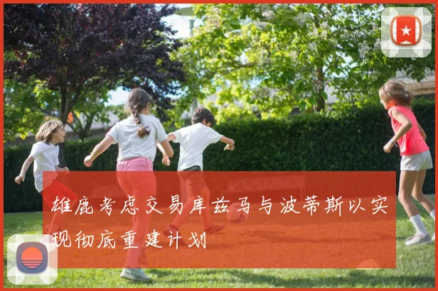 雄鹿考虑交易库兹马与波蒂斯以实现彻底重建计划