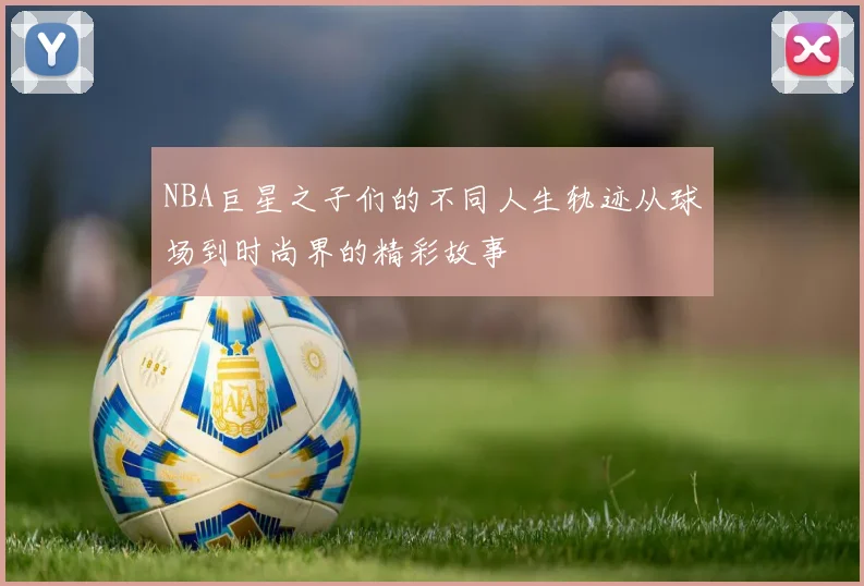 NBA巨星之子们的不同人生轨迹从球场到时尚界的精彩故事