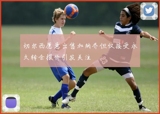 切尔西愿意出售加纳乔但仅接受永久转会报价引发关注