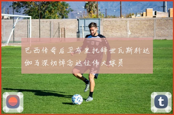 巴西传奇后卫布里托辞世瓦斯科达伽马深切悼念这位伟大球员
