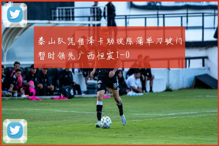 泰山队凭借泽卡助攻陈蒲单刀破门暂时领先广西恒宸1-0