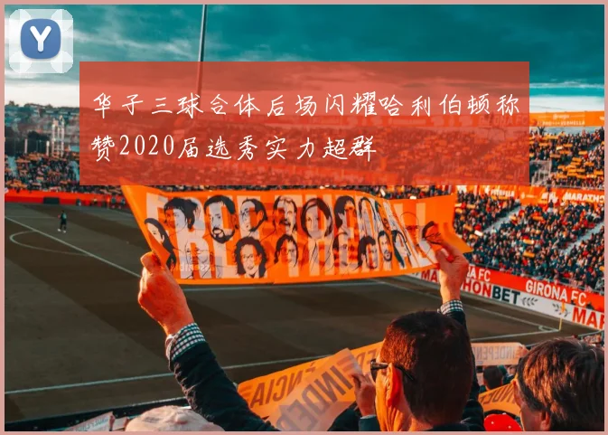 华子三球合体后场闪耀哈利伯顿称赞2020届选秀实力超群