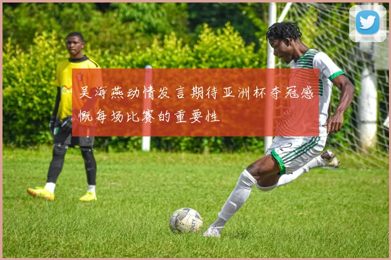 吴海燕动情发言期待亚洲杯夺冠感慨每场比赛的重要性