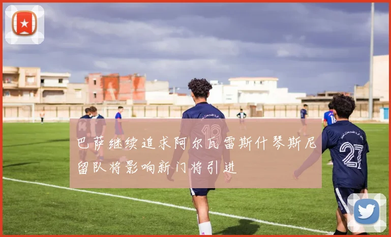 巴萨继续追求阿尔瓦雷斯什琴斯尼留队将影响新门将引进