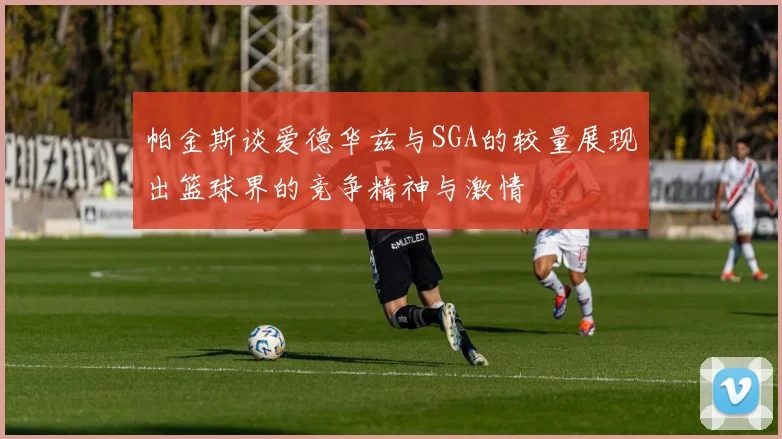 帕金斯谈爱德华兹与SGA的较量展现出篮球界的竞争精神与激情