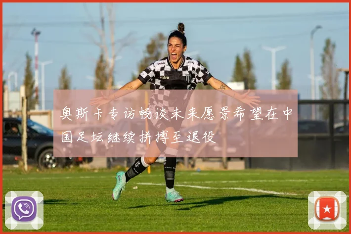 奥斯卡专访畅谈未来愿景希望在中国足坛继续拼搏至退役