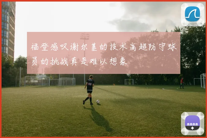 福登感叹谢尔基的技术高超防守球员的挑战真是难以想象
