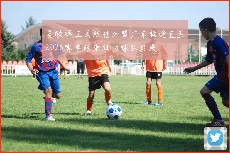 姜轶祥正式租借加盟广东铭途直至2026赛季结束助力球队发展