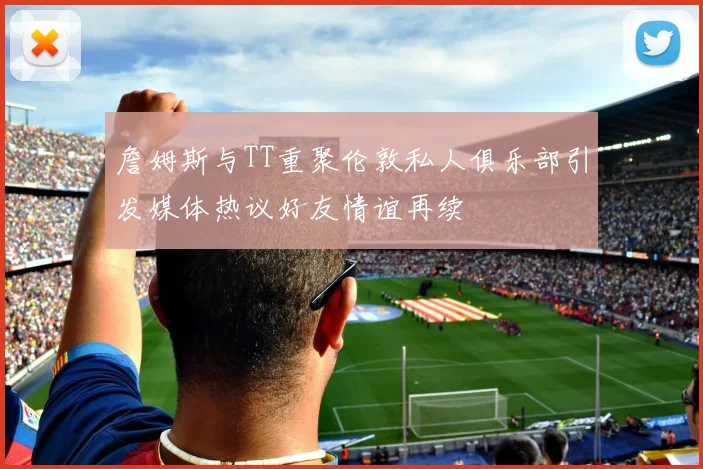 詹姆斯与TT重聚伦敦私人俱乐部引发媒体热议好友情谊再续