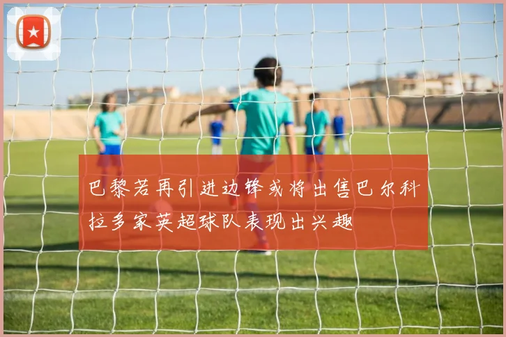 巴黎若再引进边锋或将出售巴尔科拉多家英超球队表现出兴趣